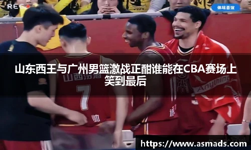山东西王与广州男篮激战正酣谁能在CBA赛场上笑到最后